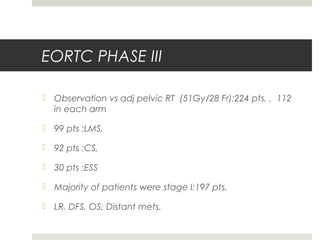 EORTC PHASE III
 Observation vs adj pelvic RT (51Gy/28 Fr):224 pts. , 112
in each arm
 99 pts :LMS,
 92 pts :CS,
 30 pts :ESS
 Majority of patients were stage I:197 pts.
 LR, DFS, OS, Distant mets.
 