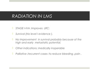 RADIATION IN LMS
 STAGE I-IVA :Improves LRC:
 Survival (No level I evidence ).
 No improvement in survival probably because of the
high and early metastatic potential.
 Other indications :medically inoperable
 Palliative /recurrent cases :to reduce bleeding ,pain .
 
