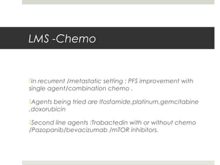 LMS -Chemo
In recurrent /metastatic setting : PFS improvement with
single agent/combination chemo .
Agents being tried are Ifosfamide,platinum,gemcitabine
,doxorubicin
Second line agents :Trabactedin with or without chemo
/Pazopanib/bevacizumab /mTOR inhibitors.
 