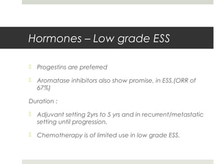 Hormones – Low grade ESS
 Progestins are preferred
 Aromatase inhibitors also show promise, in ESS.(ORR of
67%)
Duration :
 Adjuvant setting 2yrs to 5 yrs and in recurrent/metastatic
setting until progression.
 Chemotherapy is of limited use in low grade ESS.
 