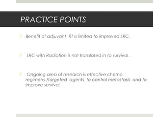 PRACTICE POINTS
 Benefit of adjuvant RT is limited to improved LRC.
 LRC with Radiation is not translated in to survival .
 Ongoing area of research is effective chemo
regimens /targeted agents to control metastasis and to
improve survival.
 