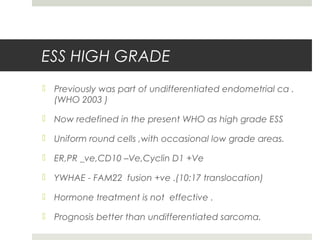 ESS HIGH GRADE
 Previously was part of undifferentiated endometrial ca .
(WHO 2003 )
 Now redefined in the present WHO as high grade ESS
 Uniform round cells ,with occasional low grade areas.
 ER,PR _ve,CD10 –Ve,Cyclin D1 +Ve
 YWHAE - FAM22 fusion +ve .(10:17 translocation)
 Hormone treatment is not effective .
 Prognosis better than undifferentiated sarcoma.
 