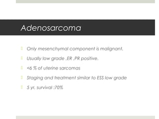 Adenosarcoma
 Only mesenchymal component is malignant.
 Usually low grade ,ER ,PR positive.
 <6 % of uterine sarcomas
 Staging and treatment similar to ESS low grade
 5 yr. survival :70%
 