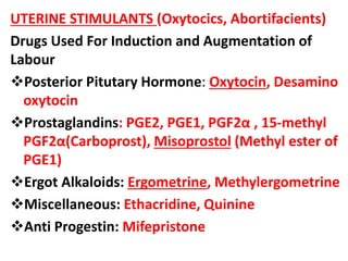 UTERINE STIMULANTS (Oxytocics, Abortifacients)
Drugs Used For Induction and Augmentation of
Labour
Posterior Pitutary Hormone: Oxytocin, Desamino
oxytocin
Prostaglandins: PGE2, PGE1, PGF2α , 15-methyl
PGF2α(Carboprost), Misoprostol (Methyl ester of
PGE1)
Ergot Alkaloids: Ergometrine, Methylergometrine
Miscellaneous: Ethacridine, Quinine
Anti Progestin: Mifepristone
 