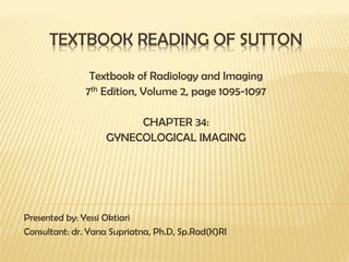 TEXTBOOK READING OF SUTTON
Textbook of Radiology and Imaging
7th Edition, Volume 2, page 1095-1097
CHAPTER 34:
GYNECOLOGICAL IMAGING
Presented by: Yessi Oktiari
Consultant: dr. Yana Supriatna, Ph.D, Sp.Rad(K)RI
 