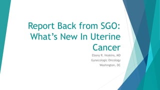 Report Back from SGO:
What’s New In Uterine
Cancer
Ebony R. Hoskins, MD
Gynecologic Oncology
Washington, DC
 