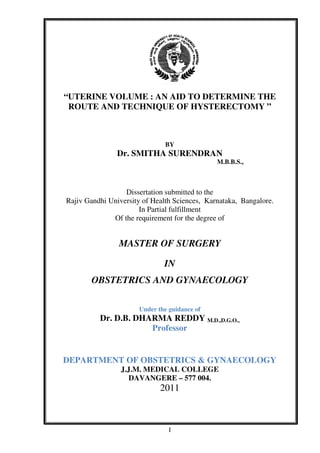 I
“UTERINE VOLUME : AN AID TO DETERMINE THE
ROUTE AND TECHNIQUE OF HYSTERECTOMY ”
BY
Dr. SMITHA SURENDRAN
M.B.B.S.,
Dissertation submitted to the
Rajiv Gandhi University of Health Sciences, Karnataka, Bangalore.
In Partial fulfillment
Of the requirement for the degree of
MASTER OF SURGERY
IN
OBSTETRICS AND GYNAECOLOGY
Under the guidance of
Dr. D.B. DHARMA REDDY M.D.,D.G.O.,
Professor
DEPARTMENT OF OBSTETRICS & GYNAECOLOGY
J.J.M. MEDICAL COLLEGE
DAVANGERE – 577 004.
2011
 