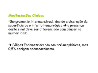 Manifestações Clínicas
Sangramento intermenstrual, devido a ulceração da
superfície ou o infarto hemorrágico  a presença
deste sinal deve ser diferenciado com câncer na
mulher idosa.


 Pólipos Endometriais não são pré-neoplásicos, mas
0,5% abrigam adenocarcinoma.
 