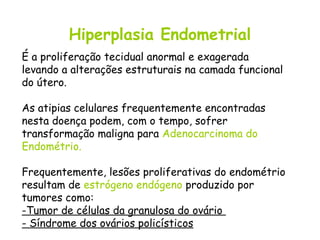 Hiperplasia Endometrial
É a proliferação tecidual anormal e exagerada
levando a alterações estruturais na camada funcional
do útero.

As atipias celulares frequentemente encontradas
nesta doença podem, com o tempo, sofrer
transformação maligna para Adenocarcinoma do
Endométrio.

Frequentemente, lesões proliferativas do endométrio
resultam de estrógeno endógeno produzido por
tumores como:
-Tumor de células da granulosa do ovário
- Síndrome dos ovários policísticos
 