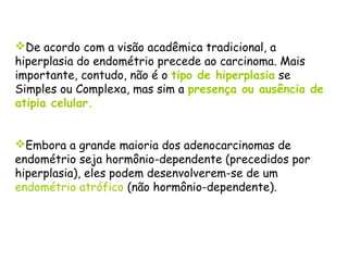 De acordo com a visão acadêmica tradicional, a
hiperplasia do endométrio precede ao carcinoma. Mais
importante, contudo, não é o tipo de hiperplasia se
Simples ou Complexa, mas sim a presença ou ausência de
atipia celular.


Embora a grande maioria dos adenocarcinomas de
endométrio seja hormônio-dependente (precedidos por
hiperplasia), eles podem desenvolverem-se de um
endométrio atrófico (não hormônio-dependente).
 