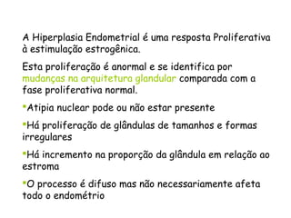 A Hiperplasia Endometrial é uma resposta Proliferativa
à estimulação estrogênica.
Esta proliferação é anormal e se identifica por
mudanças na arquitetura glandular comparada com a
fase proliferativa normal.
Atipia nuclear pode ou não estar presente
Há proliferação de glândulas de tamanhos e formas
irregulares
Há incremento na proporção da glândula em relação ao
estroma
O processo é difuso mas não necessariamente afeta
todo o endométrio
 