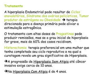 Tratamento
A hiperplasia Endometrial pode resultar de Ciclos
anovulatórios, Síndrome dos ovários policísticos, Tumor
produtor de estrógeno ou Obesidade  terapia
direcionada para a doença primária pode aliviar a
estimulação estrogênica.
O tratamento com altas doses de Progestinas pode
produzir remissões, mas se o grau inicial de hiperplasia
for grave, mais de 60% dos casos recidivam.
Histerectomia: terapia preferencial em uma mulher que
tenha completado seu ciclo reprodutivo e na qual a
curetagem revele um grau significativo de Hiperplasia.
A progressão de Hiperplasia Sem Atipia até câncer
invasivo exige cerca de 10 anos.
Na Hiperplasia Com Atipia é de 4 anos.
 