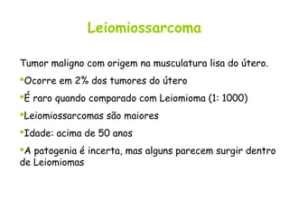 Leiomiossarcoma

Tumor maligno com origem na musculatura lisa do útero.
Ocorre em 2% dos tumores do útero
É raro quando comparado com Leiomioma (1: 1000)
Leiomiossarcomas são maiores
Idade: acima de 50 anos
A patogenia é incerta, mas alguns parecem surgir dentro
de Leiomiomas
 