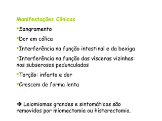 Manifestações Clínicas
Sangramento
Dor em cólica
Interferência na função intestinal e da bexiga
Interferência na função das vísceras vizinhas:
nos subserosos pedunculados
Torção: infarto e dor
Crescem de forma lenta


 Leiomiomas grandes e sintomáticos são
removidos por miomectomia ou histerectomia.
 
