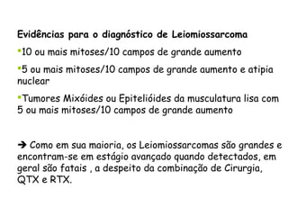 Evidências para o diagnóstico de Leiomiossarcoma
10 ou mais mitoses/10 campos de grande aumento
5 ou mais mitoses/10 campos de grande aumento e atipia
nuclear
Tumores Mixóides ou Epitelióides da musculatura lisa com
5 ou mais mitoses/10 campos de grande aumento


 Como em sua maioria, os Leiomiossarcomas são grandes e
encontram-se em estágio avançado quando detectados, em
geral são fatais , a despeito da combinação de Cirurgia,
QTX e RTX.
 