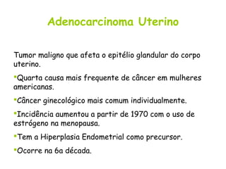 Adenocarcinoma Uterino

Tumor maligno que afeta o epitélio glandular do corpo
uterino.
Quarta causa mais frequente de câncer em mulheres
americanas.
Câncer ginecológico mais comum individualmente.
Incidência aumentou a partir de 1970 com o uso de
estrógeno na menopausa.
Tem a Hiperplasia Endometrial como precursor.
Ocorre na 6a década.
 