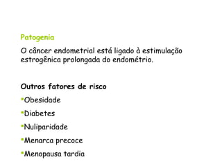 Patogenia
O câncer endometrial está ligado à estimulação
estrogênica prolongada do endométrio.


Outros fatores de risco
Obesidade
Diabetes
Nuliparidade
Menarca precoce
Menopausa tardia
 