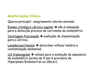 Manifestações Clínicas
Queixa principal: sangramento uterino anormal.
Exame citológico cérvico-vaginal  não é adequado
para a detecção precoce de carcinoma do endométrio.
Curetagem fracionada  avaliação de disseminação
para a cérvice.
Lavados peritoniais  detectam refluxo tubário e
contaminação abdominal.
US transvaginal  valiosa para a avaliação da espessura
do endométrio (acima de 5 mm é previsora de
Hiperplasia Endometrial ou Câncer)
 