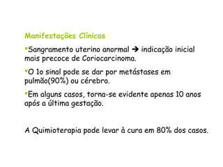 Manifestações Clínicas
Sangramento uterino anormal  indicação inicial
mais precoce de Coriocarcinoma.
O 1o sinal pode se dar por metástases em
pulmão(90%) ou cérebro.
Em alguns casos, torna-se evidente apenas 10 anos
após a última gestação.


A Quimioterapia pode levar à cura em 80% dos casos.
 