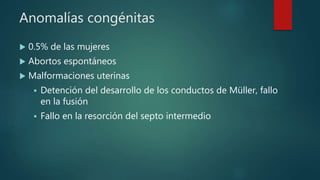 Anomalías congénitas
 0.5% de las mujeres
 Abortos espontáneos
 Malformaciones uterinas
 Detención del desarrollo de los conductos de Müller, fallo
en la fusión
 Fallo en la resorción del septo intermedio
 