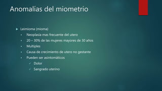 Anomalías del miometrio
 Leimioma (mioma)
 Neoplasia mas frecuente del utero
 20 – 30% de las mujeres mayores de 30 años
 Multiples
 Causa de crecimiento de utero no gestante
 Pueden ser asintomáticos
 Dolor
 Sangrado uterino
 