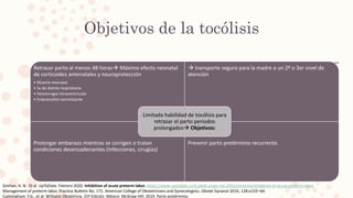 Objetivos de la tocólisis
Retrasar parto al menos 48 horas Máximo efecto neonatal
de corticoides antenatales y neuroprotección
• Muerte neonatal
• Sx de distrés respiratorio
• Hemorragia intraventricular
• Enterocolitis necrotizante
 transporte seguro para la madre a un 2º o 3er nivel de
atención
Prolongar embarazo mientras se corrigen o tratan
condiciones desencadenantes (infecciones, cirugías)
Prevenir parto pretérmino recurrente.
Limitada habilidad de tocólisis para
retrasar el parto periodos
prolongados Objetivos:
Simhan, H. N. Et al. UpToDate. Febrero 2020. Inhibition of acute preterm labor. https://www-uptodate-com.pbidi.unam.mx:2443/contents/inhibition-of-acute-preterm-labor
Management of preterm labor. Practice Bulletin No. 171. American College of Obstetricians and Gynecologists. Obstet Gynecol 2016; 128:e155–64.
Cunningham, F.G., et al. Williams Obstetricia. 25ª Edición. México: McGraw Hill; 2019. Parto pretérmino.
 