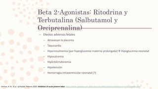 – Efectos adversos fetales
– Atraviesan la placenta
– Taquicardia
– Hiperinsulinemia (por hiperglucemia materna prolongada) Hipoglucemia neonatal
– Hipocalcemia
– Hiperbilirrubinemia
– Hipotensión
– Hemorragia intraventricular neonatal (?)
Beta 2-Agonistas: Ritodrina y
Terbutalina (Salbutamol y
Orciprenalina)
Simhan, H. N. Et al. UpToDate. Febrero 2020. Inhibition of acute preterm labor. https://www-uptodate-com.pbidi.unam.mx:2443/contents/inhibition-of-acute-preterm-labor
 