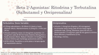 – Dosis
Beta 2-Agonistas: Ritodrina y Terbutalina
(Salbutamol y Orciprenalina)
Simhan, H. N. Et al. UpToDate. Febrero 2020. Inhibition of acute preterm labor. https://www-uptodate-com.pbidi.unam.mx:2443/contents/inhibition-of-acute-preterm-labor
Cunningham, F.G., et al. Williams Obstetricia. 25ª Edición. México: McGraw Hill; 2019. Parto pretérmino
Terbutalina. Dosis Variable:
• 0.25mg subcutáneos c 20-30min X 4 dosis o hasta
alcanzar efecto. Mantenimiento: 0.25mg SC c 3-4hrs por
24 hrs
• Infusión continua: Inicio 2.5-5mcg/min aumentar 2.5-
5mcg/min cada 20-30 min hasta máximo 25mcg/min o
hasta alcanzar efecto. Reducir infusión 2.5-5mcg/min a
la dosis mínima que mantenga quiescencia uterina.
• ACOG (2016): Tocolòtico a corto plazo o terapia aguda
de taquisistolia uterina
Orciprenalina .
• Infusión: 1-5mcg/min (8 gotas o 30 microgotas)
Incrementar dosis 5mcg cada 30 min hasta lograr
inhibición máx. 25mcg. Mantener dosis 60 min e ir
disminuyendo 2.5 mcg/min cada 30 min gasta la mínima
dosis efectiva y mantenerla 12 hrs.
• VO.20mg c 4-8 hrs.
 