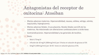 Antagonistas del receptor de
oxitocina: Atosiban
– Efectos adversos maternos. Hipersensibilidad, nausea, cefalea, vértigo, vómito,
taquicardia, hiperglucemia.
– Efectos adversos fetales. Cruza placenta. Niveles fetales son12% de los
maternos. No relacionado con alteraciones cardiovasculares o ácido-base.
– Contraindicaciones. Hipersensibilidad y las generales de tocólisis.
– Dosis:
– Bolo 6.75mg IV
– Infusión de 18 mg/h (300mcg/min) por 3 horas en solución de glucosa al 5%
– 6mg/h (100mcg/min) por 18-45 horas en solución glucosa al 5%.
Simhan, H. N. Et al. UpToDate. Febrero 2020. Inhibition of acute preterm labor. https://www-uptodate-com.pbidi.unam.mx:2443/contents/inhibition-of-acute-preterm-labor
 