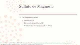 Sulfato de Magnesio
– Efectos adversos Fetales
– Disminución FCF
– Disminución Variabilidad de FCF
– Anormalidades óseas (si exposición >5-7días)
Simhan, H. N. Et al. UpToDate. Febrero 2020. Inhibition of acute preterm labor. https://www-uptodate-com.pbidi.unam.mx:2443/contents/inhibition-of-acute-preterm-labor
Cunningham, F.G., et al. Williams Obstetricia. 25ª Edición. México: McGraw Hill; 2019. Parto pretérmino
 