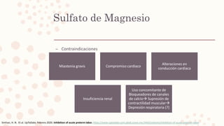 – Contraindicaciones
Sulfato de Magnesio
Miastenia gravis Compromiso cardiaco
Alteraciones en
conducción cardiaca
Insuficiencia renal
Uso concomitante de
Bloqueadores de canales
de calcio Supresión de
contractilidad muscular
Depresión respiratoria (?)
Simhan, H. N. Et al. UpToDate. Febrero 2020. Inhibition of acute preterm labor. https://www-uptodate-com.pbidi.unam.mx:2443/contents/inhibition-of-acute-preterm-labor
 