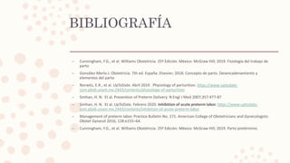 BIBLIOGRAFÍA
– Cunningham, F.G., et al. Williams Obstetricia. 25ª Edición. México: McGraw Hill; 2019. Fisiología del trabajo de
parto
– González-Merlo J. Obstetricia. 7th ed. España: Elsevier; 2018. Concepto de parto. Desencadenamiento y
elementos del parto
– Norwitz, E.R., et al. UpToDate. Abril 2019 . Physiology of parturition. https://www-uptodate-
com.pbidi.unam.mx:2443/contents/physiology-of-parturition
– Simhan, H. N. Et al. Prevention of Preterm Delivery. N Engl J Med 2007;357:477-87
– Simhan, H. N. Et al. UpToDate. Febrero 2020. Inhibition of acute preterm labor. https://www-uptodate-
com.pbidi.unam.mx:2443/contents/inhibition-of-acute-preterm-labor
– Management of preterm labor. Practice Bulletin No. 171. American College of Obstetricians and Gynecologists.
Obstet Gynecol 2016; 128:e155–64.
– Cunningham, F.G., et al. Williams Obstetricia. 25ª Edición. México: McGraw Hill; 2019. Parto pretérmino.
 