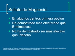 Sulfato de Magnesio. En algunos centros primera opción Ha demostrado mas efectividad que B-miméticos No ha demostrado ser mas efectivo que Placebo Crowther CA, Hiller JE, Doyle LW. Sulfato de magnesio para prevenir el nacimiento prematuro en la amenaza de trabajo de parto prematuro (Revisión Cochrane traducida). En:  La Biblioteca Cochrane Plus, número  4, 2007.  