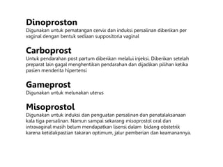 Dinoproston
Digunakan untuk pematangan cervix dan induksi persalinan diberikan per
vaginal dengan bentuk sediaan suppositoria vaginal
Carboprost
Untuk pendarahan post partum diberikan melalui injeksi. Diberikan setelah
preparat lain gagal menghentikan pendarahan dan dijadikan pilihan ketika
pasien menderita hipertensi
Gameprost
Digunakan untuk melunakan uterus
Misoprostol
Digunakan untuk induksi dan penguatan persalinan dan penatalaksanaan
kala tiga persalinan. Namun sampai sekarang misoprostol oral dan
intravaginal masih belum mendapatkan lisensi dalam bidang obstetrik
karena ketidakpastian takaran optimum, jalur pemberian dan keamanannya.
 