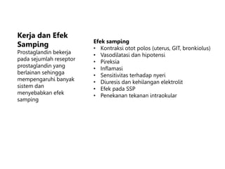 Kerja dan Efek
Samping
Prostaglandin bekerja
pada sejumlah reseptor
prostaglandin yang
berlainan sehingga
mempengaruhi banyak
sistem dan
menyebabkan efek
samping
Efek samping
• Kontraksi otot polos (uterus, GIT, bronkiolus)
• Vasodilatasi dan hipotensi
• Pireksia
• Inflamasi
• Sensitivitas terhadap nyeri
• Diuresis dan kehilangan elektrolit
• Efek pada SSP
• Penekanan tekanan intraokular
 