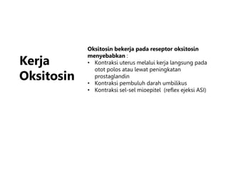 Kerja
Oksitosin
Oksitosin bekerja pada reseptor oksitosin
menyebabkan :
• Kontraksi uterus melalui kerja langsung pada
otot polos atau lewat peningkatan
prostaglandin
• Kontraksi pembuluh darah umbilikus
• Kontraksi sel-sel mioepitel (reflex ejeksi ASI)
 