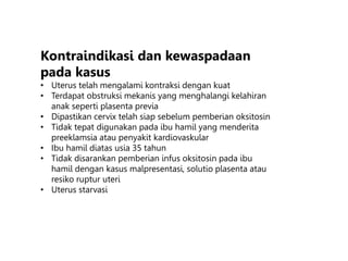 Kontraindikasi dan kewaspadaan
pada kasus
• Uterus telah mengalami kontraksi dengan kuat
• Terdapat obstruksi mekanis yang menghalangi kelahiran
anak seperti plasenta previa
• Dipastikan cervix telah siap sebelum pemberian oksitosin
• Tidak tepat digunakan pada ibu hamil yang menderita
preeklamsia atau penyakit kardiovaskular
• Ibu hamil diatas usia 35 tahun
• Tidak disarankan pemberian infus oksitosin pada ibu
hamil dengan kasus malpresentasi, solutio plasenta atau
resiko ruptur uteri
• Uterus starvasi
 