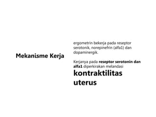 Mekanisme Kerja
ergometrin bekerja pada reseptor
serotonik, norepinefrin (alfa1) dan
dopaminergik.
Kerjanya pada reseptor serotonin dan
alfa1 diperkirakan melandasi
kontraktilitas
uterus
 