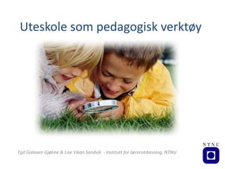 Uteskole	som	pedagogisk	verktøy
Egil	Galaaen Gjølme	&	Lise	Vikan	Sandvik		- Institutt	for	lærerutdanning,	NTNU		
 