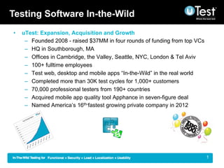 Testing Software In-the-Wild
•    uTest: Expansion, Acquisition and Growth
      –  Founded 2008 - raised $37MM in four rounds of funding from top VCs
      –  HQ in Southborough, MA
      –  Offices in Cambridge, the Valley, Seattle, NYC, London & Tel Aviv
      –  100+ fulltime employees
      –  Test web, desktop and mobile apps “In-the-Wild” in the real world
      –  Completed more than 30K test cycles for 1,000+ customers
      –  70,000 professional testers from 190+ countries
      –  Acquired mobile app quality tool Apphance in seven-figure deal
      –  Named America’s 16th-fastest growing private company in 2012




                                                                         |    1
 