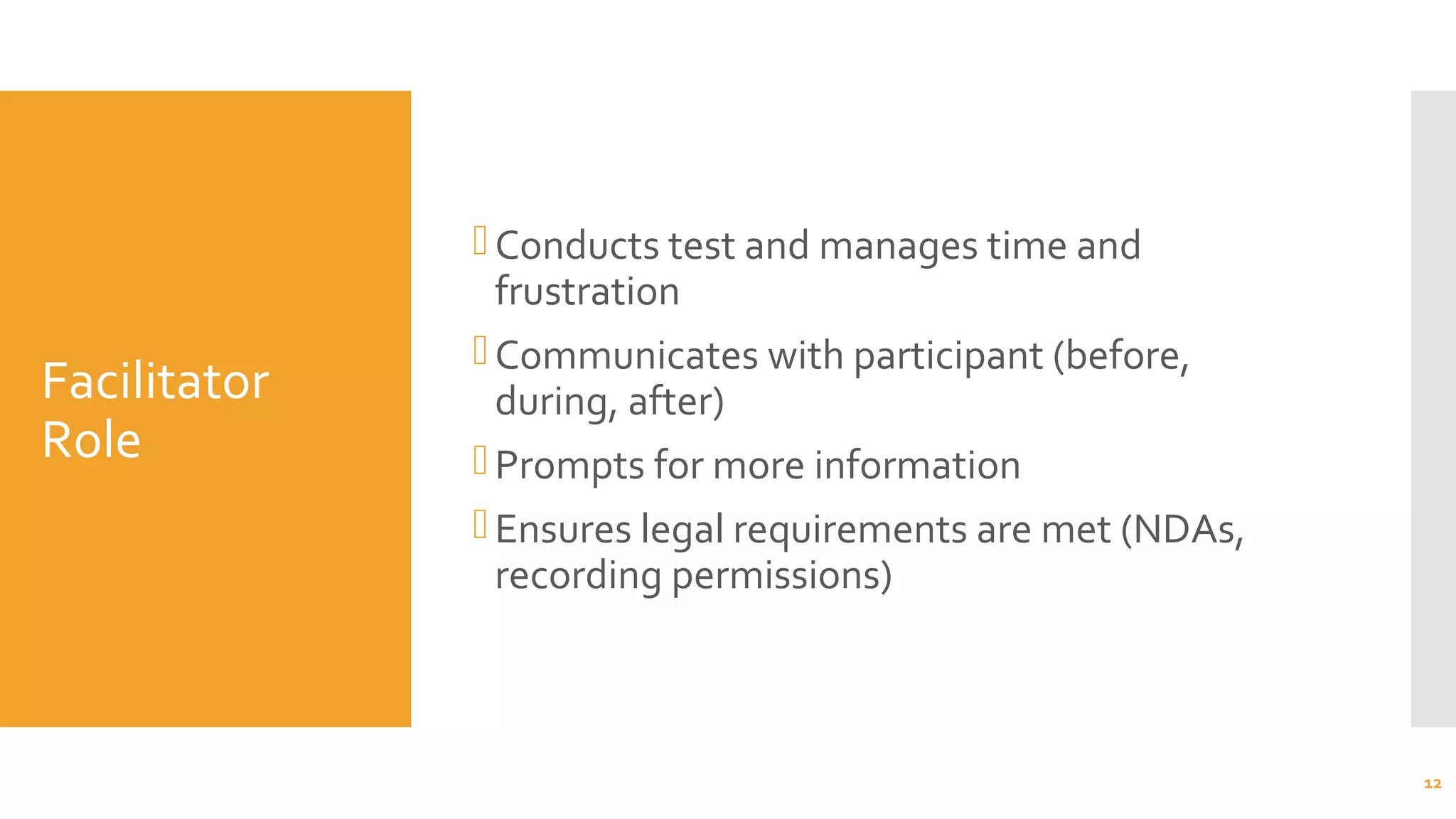 Facilitator
Role
Conducts test and manages time and
frustration
Communicates with participant (before,
during, after)
Prompts for more information
Ensures legal requirements are met (NDAs,
recording permissions)
12
 