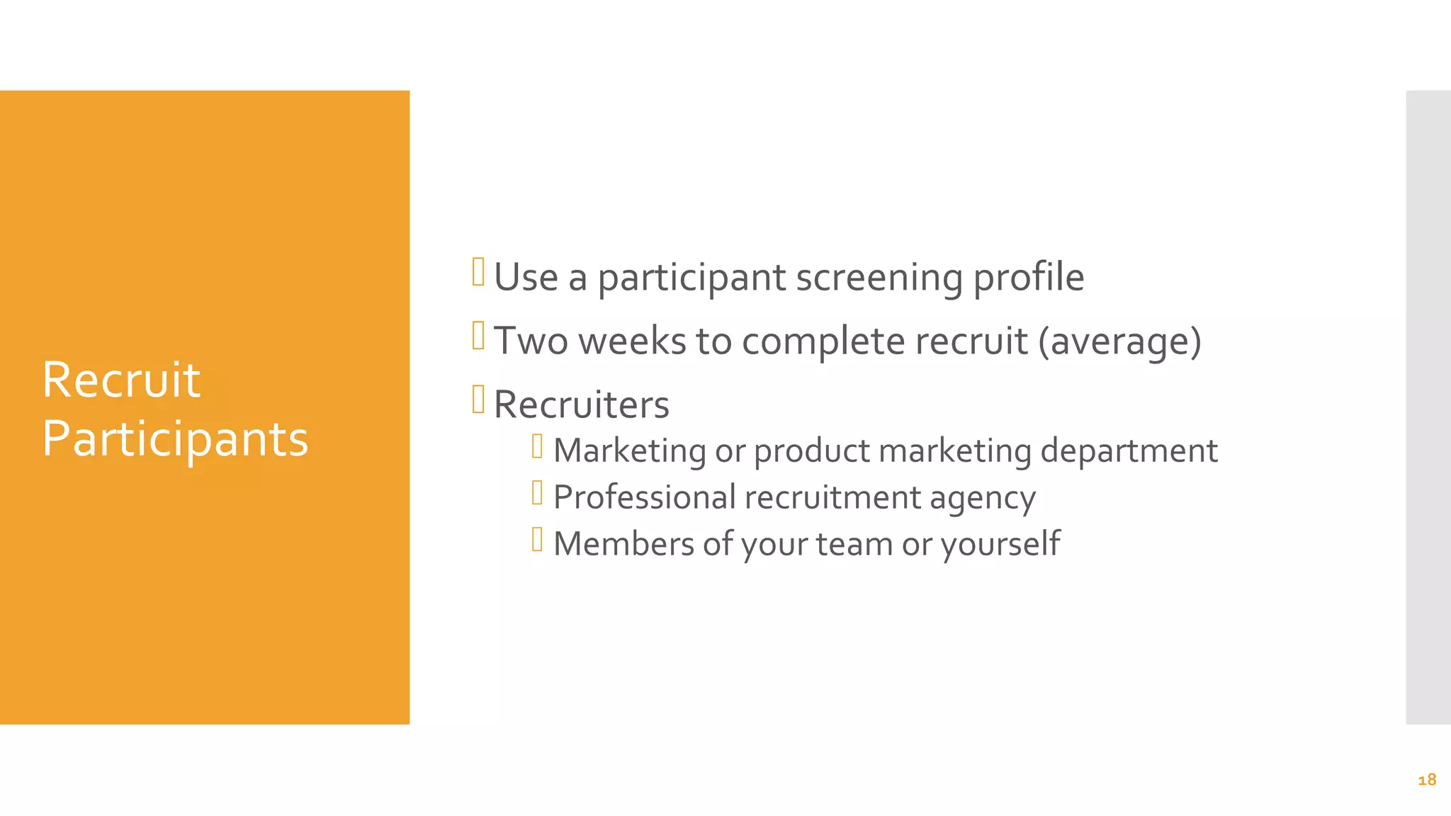 Recruit
Participants
Use a participant screening profile
Two weeks to complete recruit (average)
Recruiters
 Marketing or product marketing department
 Professional recruitment agency
 Members of your team or yourself
18
 