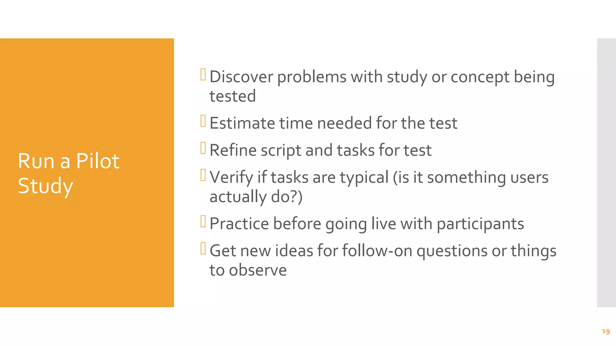 Run a Pilot
Study
Discover problems with study or concept being
tested
Estimate time needed for the test
Refine script and tasks for test
Verify if tasks are typical (is it something users
actually do?)
Practice before going live with participants
Get new ideas for follow-on questions or things
to observe
19
 