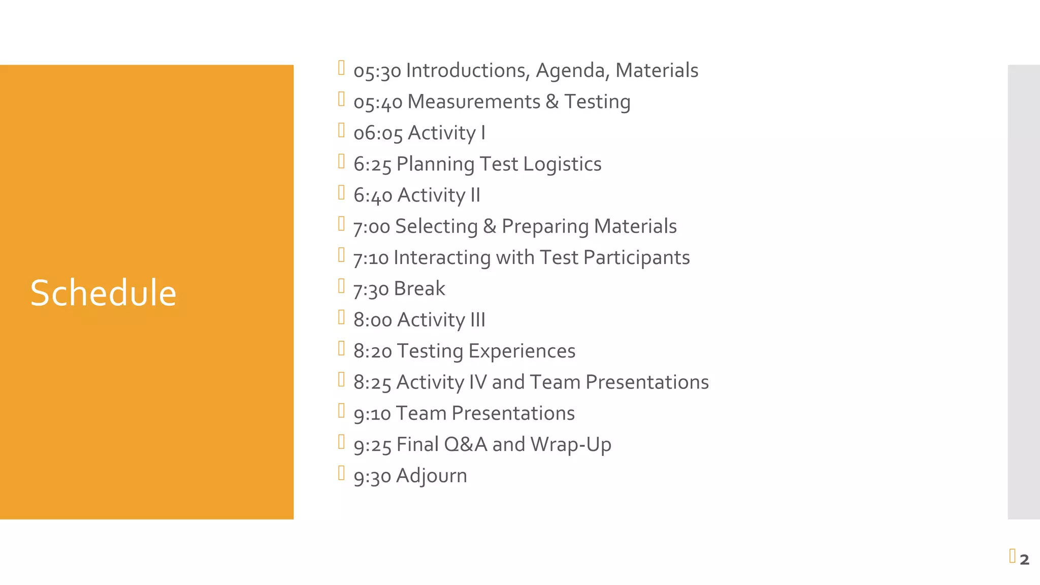 Schedule
 05:30 Introductions, Agenda, Materials
 05:40 Measurements & Testing
 06:05 Activity I
 6:25 Planning Test Logistics
 6:40 Activity II
 7:00 Selecting & Preparing Materials
 7:10 Interacting with Test Participants
 7:30 Break
 8:00 Activity III
 8:20 Testing Experiences
 8:25 Activity IV and Team Presentations
 9:10 Team Presentations
 9:25 Final Q&A and Wrap-Up
 9:30 Adjourn
2
 