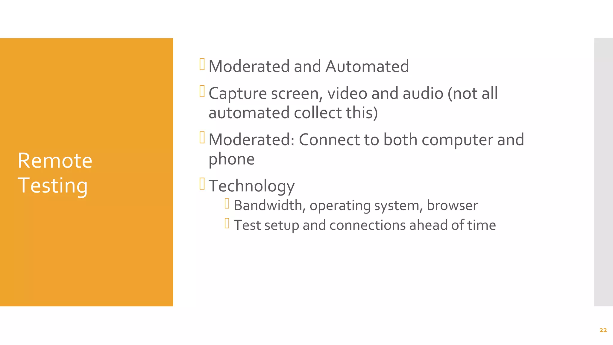 Remote
Testing
Moderated and Automated
Capture screen, video and audio (not all
automated collect this)
Moderated: Connect to both computer and
phone
Technology
 Bandwidth, operating system, browser
 Test setup and connections ahead of time
22
 