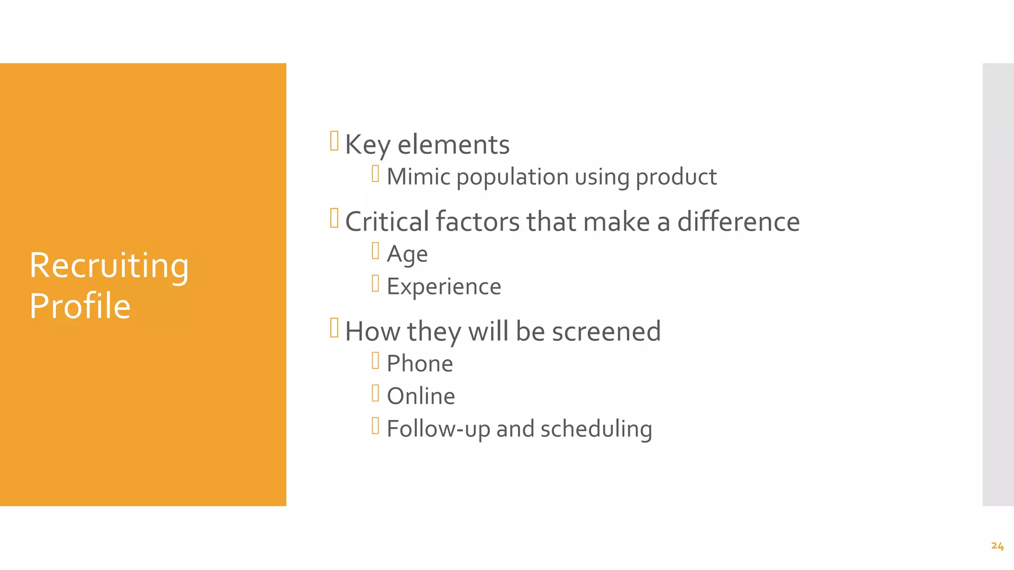 Recruiting
Profile
Key elements
 Mimic population using product
Critical factors that make a difference
 Age
 Experience
How they will be screened
 Phone
 Online
 Follow-up and scheduling
24
 