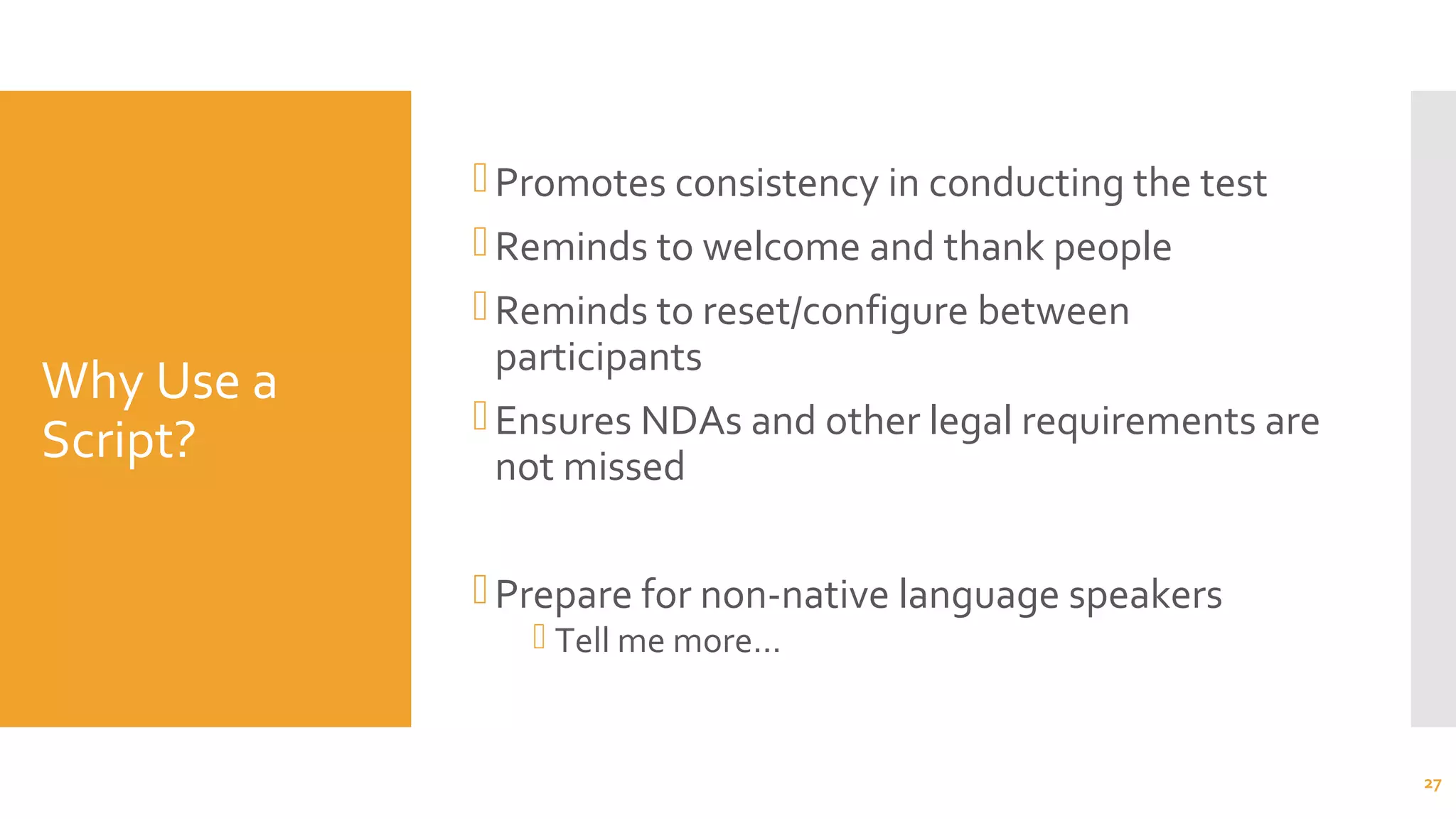 Why Use a
Script?
Promotes consistency in conducting the test
Reminds to welcome and thank people
Reminds to reset/configure between
participants
Ensures NDAs and other legal requirements are
not missed
Prepare for non-native language speakers
 Tell me more…
27
 