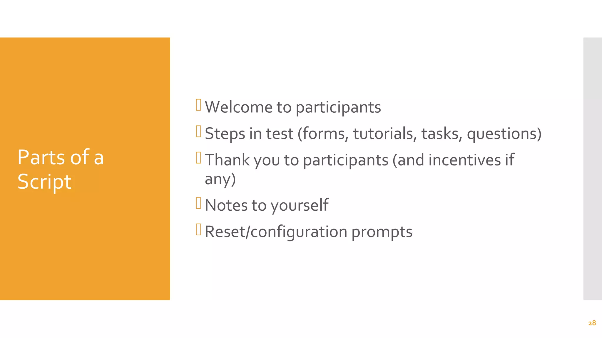 Parts of a
Script
Welcome to participants
Steps in test (forms, tutorials, tasks, questions)
Thank you to participants (and incentives if
any)
Notes to yourself
Reset/configuration prompts
28
 