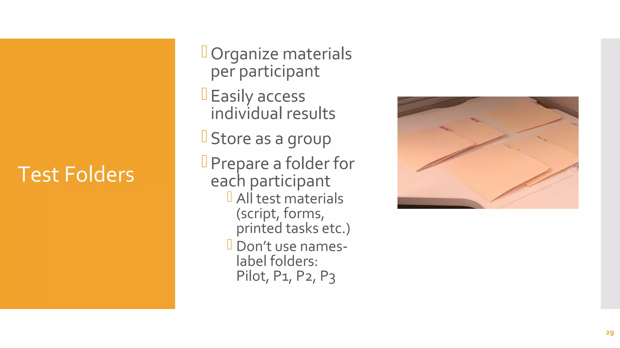 Test Folders
Organize materials
per participant
Easily access
individual results
Store as a group
Prepare a folder for
each participant
 All test materials
(script, forms,
printed tasks etc.)
 Don’t use names-
label folders:
Pilot, P1, P2, P3
29
 