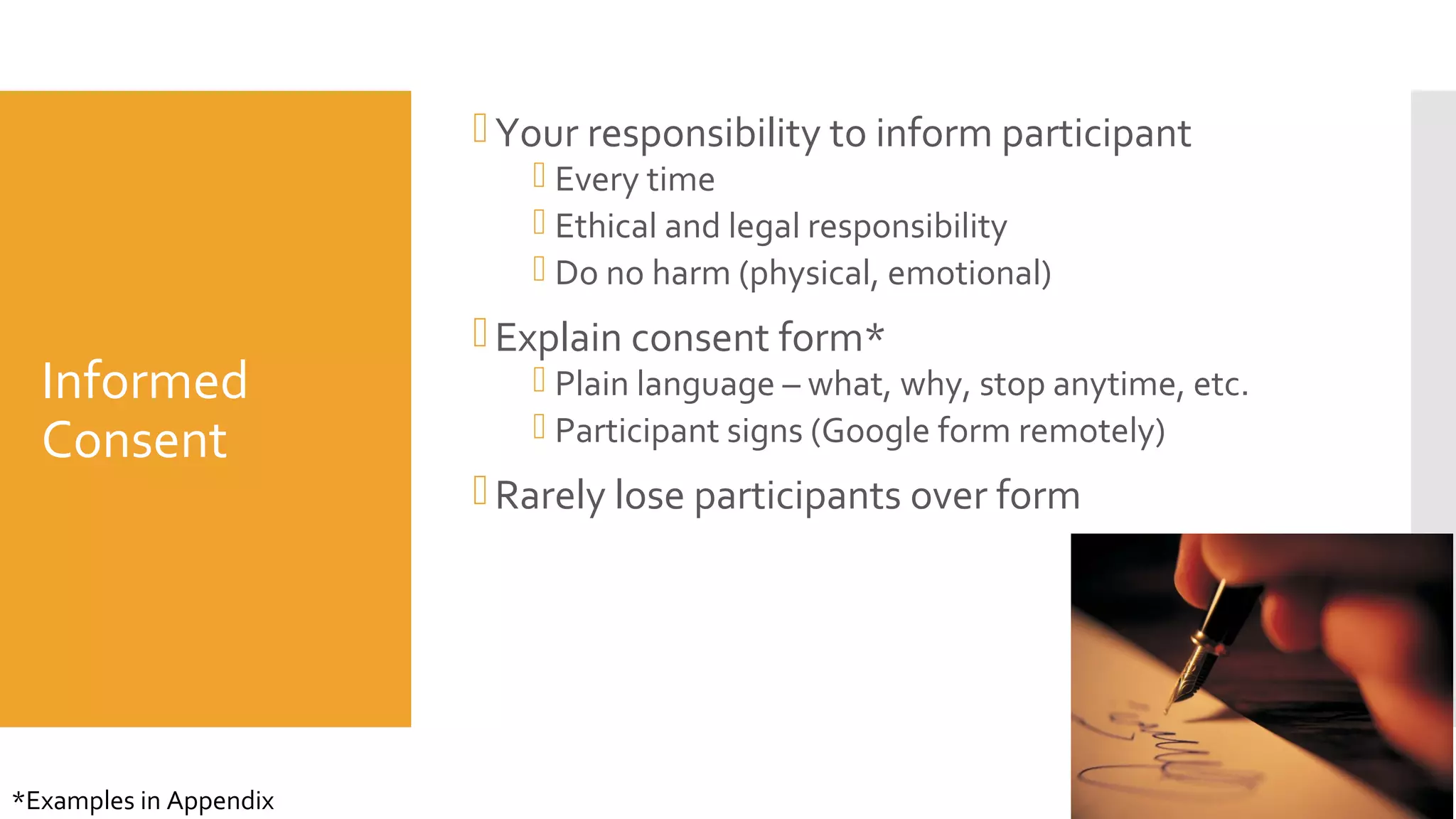 Informed
Consent
Your responsibility to inform participant
 Every time
 Ethical and legal responsibility
 Do no harm (physical, emotional)
Explain consent form*
 Plain language – what, why, stop anytime, etc.
 Participant signs (Google form remotely)
Rarely lose participants over form
30
*Examples in Appendix
 
